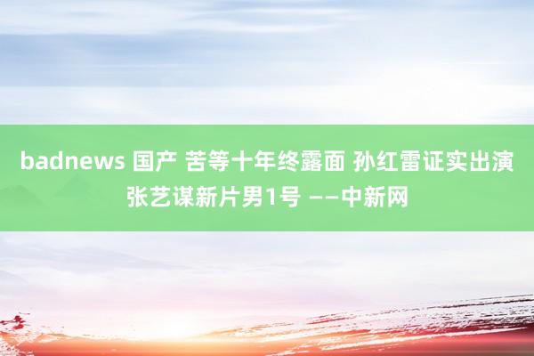 badnews 国产 苦等十年终露面 孙红雷证实出演张艺谋新片男1号 ——中新网