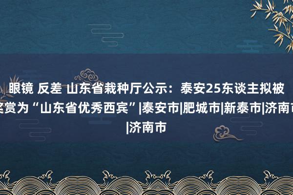 眼镜 反差 山东省栽种厅公示：泰安25东谈主拟被奖赏为“山东省优秀西宾”|泰安市|肥城市|新泰市|济南市