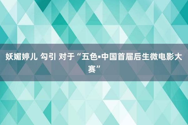 妖媚婷儿 勾引 对于“五色•中国首届后生微电影大赛”