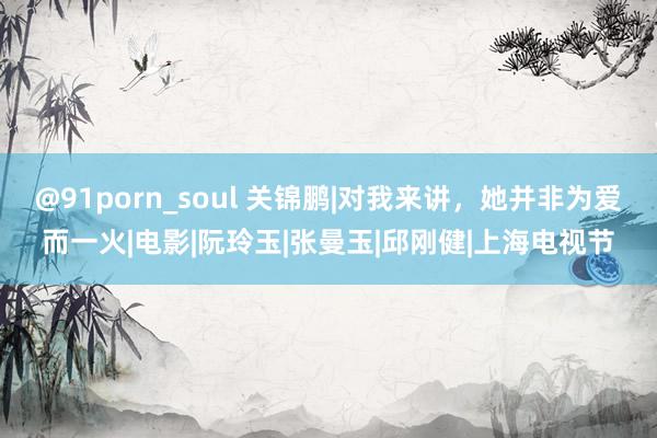 @91porn_soul 关锦鹏|对我来讲，她并非为爱而一火|电影|阮玲玉|张曼玉|邱刚健|上海电视节