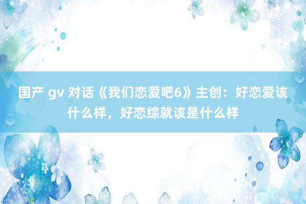 国产 gv 对话《我们恋爱吧6》主创：好恋爱该什么样，好恋综就该是什么样