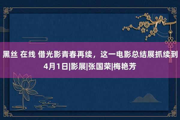 黑丝 在线 借光影青春再续，这一电影总结展抓续到4月1日|影展|张国荣|梅艳芳