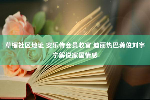 草榴社区地址 安乐传会员收官 迪丽热巴龚俊刘宇宁解说家国情感