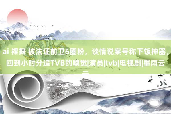 ai 裸舞 被法证前卫6圈粉，谈情说案号称下饭神器，回到小时分追TVB的嗅觉|演员|tvb|电视剧|墨雨云