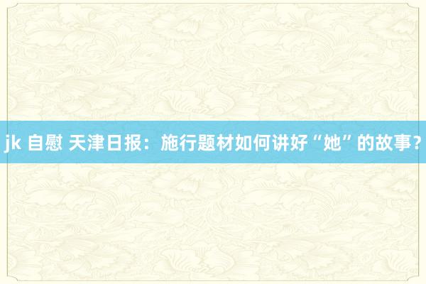 jk 自慰 天津日报：施行题材如何讲好“她”的故事？