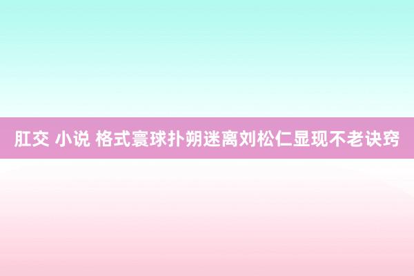 肛交 小说 格式寰球扑朔迷离　刘松仁显现不老诀窍