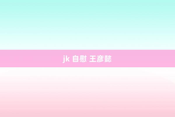 jk 自慰 王彦懿