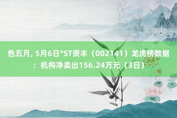 色五月, 5月6日*ST贤丰（002141）龙虎榜数据：机构净卖出156.24万元（3日）