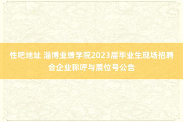 性吧地址 淄博业绩学院2023届毕业生现场招聘会企业称呼与展位号公告