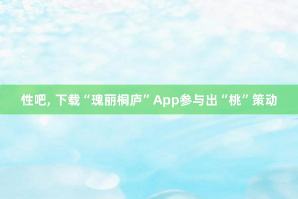 性吧, 下载“瑰丽桐庐”App参与出“桃”策动