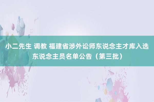 小二先生 调教 福建省涉外讼师东说念主才库入选东说念主员名单公告（第三批）