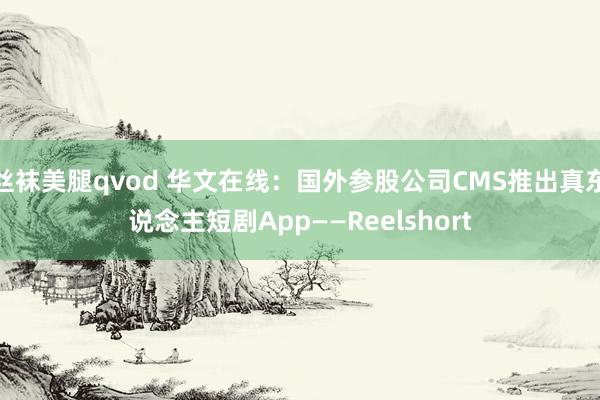 丝袜美腿qvod 华文在线：国外参股公司CMS推出真东说念主短剧App——Reelshort