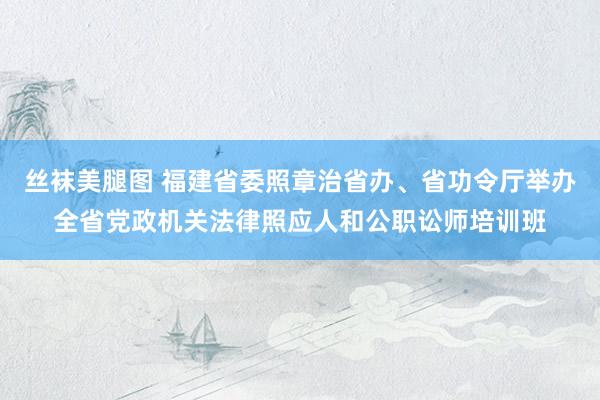 丝袜美腿图 福建省委照章治省办、省功令厅举办全省党政机关法律照应人和公职讼师培训班