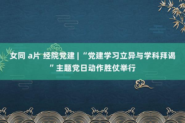 女同 a片 经院党建 | “党建学习立异与学科拜谒”主题党日动作胜仗举行