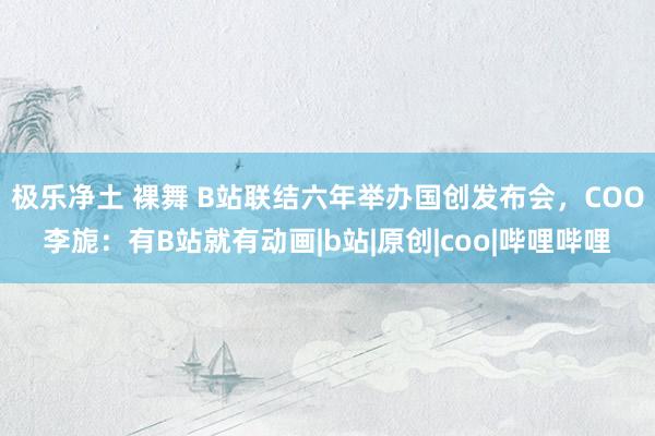 极乐净土 裸舞 B站联结六年举办国创发布会，COO李旎：有B站就有动画|b站|原创|coo|哔哩哔哩