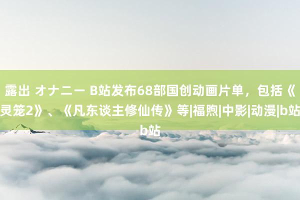 露出 オナニー B站发布68部国创动画片单，包括《灵笼2》、《凡东谈主修仙传》等|福煦|中影|动漫|b站