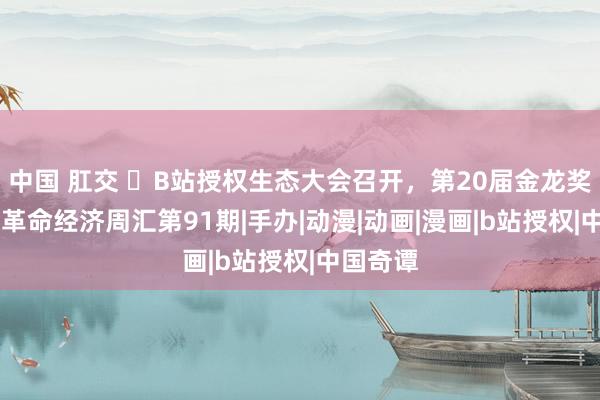 中国 肛交 ​B站授权生态大会召开，第20届金龙奖颁布|文革命经济周汇第91期|手办|动漫|动画|漫画|b站授权|中国奇谭