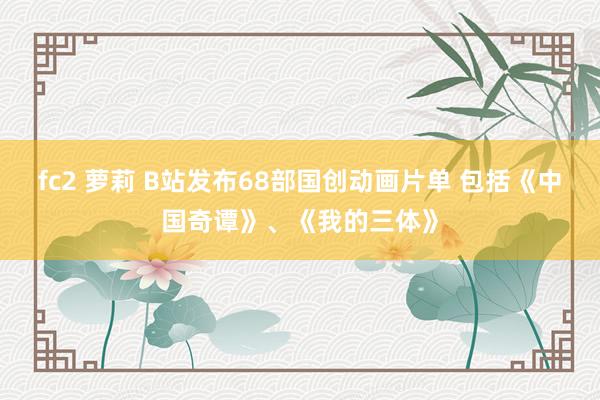 fc2 萝莉 B站发布68部国创动画片单 包括《中国奇谭》、《我的三体》