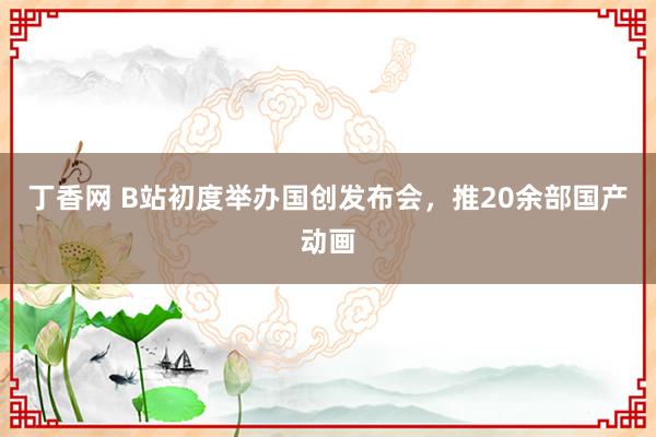 丁香网 B站初度举办国创发布会，推20余部国产动画