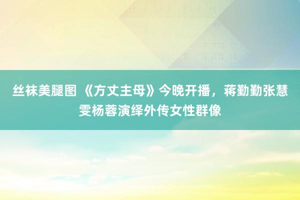 丝袜美腿图 《方丈主母》今晚开播，蒋勤勤张慧雯杨蓉演绎外传女性群像