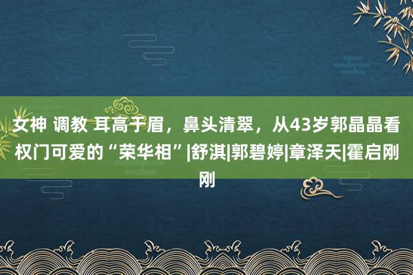 女神 调教 耳高于眉，鼻头清翠，从43岁郭晶晶看权门可爱的“荣华相”|舒淇|郭碧婷|章泽天|霍启刚