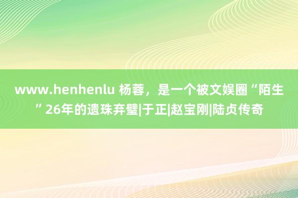 www.henhenlu 杨蓉，是一个被文娱圈“陌生”26年的遗珠弃璧|于正|赵宝刚|陆贞传奇