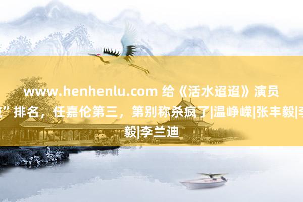 www.henhenlu.com 给《活水迢迢》演员“演技”排名，任嘉伦第三，第别称杀疯了|温峥嵘|张丰毅|李兰迪