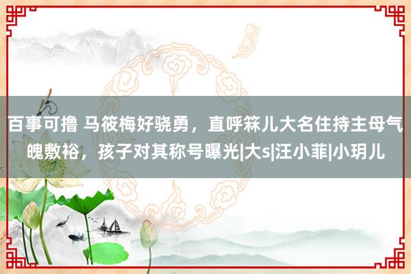 百事可撸 马筱梅好骁勇，直呼箖儿大名住持主母气魄敷裕，孩子对其称号曝光|大s|汪小菲|小玥儿