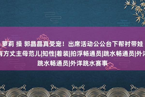 萝莉 操 郭晶晶真受宠！出席活动公公台下帮衬带娃，越来越有方丈主母范儿|知性|着装|拍浮畅通员|跳水畅通员|外洋跳水赛事